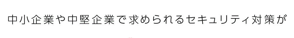 中小企業や中堅企業で求められるセキュリティ対策が