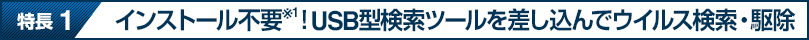 特長 1 インストール不要※1！USB型検索ツールを差し込んでウイルス検索・駆除