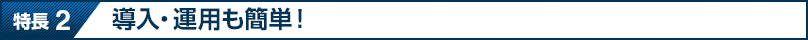 特長 2 導入・運用も簡単！