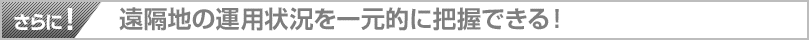 さらに！遠隔地の運用状況を一元的に把握できる！